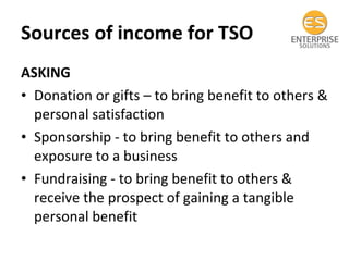 Sources of income for TSO ASKING Donation or gifts – to bring benefit to others & personal satisfaction Sponsorship - to bring benefit to others and exposure to a business Fundraising - to bring benefit to others & receive the prospect of gaining a tangible personal benefit 