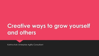 Creative ways to grow yourself
and others
Katrina Kolt, Enterprise Agility Consultant
 
