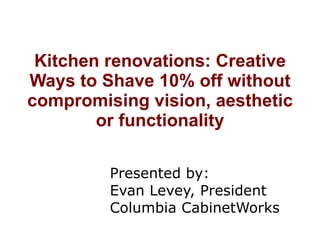 Kitchen renovations: Creative Ways to Shave 10% off without compromising vision, aesthetic or functionality Presented by: Evan Levey, President Columbia CabinetWorks 