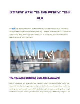 For MLM may appear to be a hard move to make, looking to get open prospects. Particularly
when you have bought dead-beat brings previously. Therefore, what I am likely to do is reveal to
you some tips about ways to get open prospects for MLM.This way, you'll have the ability to
.include people into your organization
The Tips About Obtaining Open Mlm Leads Are:
Before I provide you with some guidelines, the very first thing you need to know is the fact that
you should look at producing your personal prospects. It is the easiest way and can lead to you
simply speaking with people that are thinking about everything you are marketing. Since we got
that from the way, the initial way to obtain open prospects for pay, or MLM is by using PPC -per
 