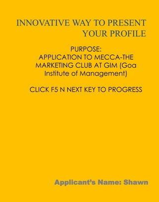 INNOVATIVE WAY TO PRESENT
YOUR PROFILE
PURPOSE:
APPLICATION TO MECCA-THE
MARKETING CLUB AT GIM (Goa
Institute of Management)
CLICK F5 N NEXT KEY TO PROGRESS

Applicant’s Name: Shawn

 