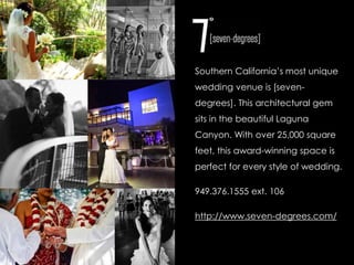 Southern California’s most unique 
wedding venue is [seven-degrees]. 
This architectural gem 
sits in the beautiful Laguna 
Canyon. With over 25,000 square 
feet, this award-winning space is 
perfect for every style of wedding. 
949.376.1555 ext. 106 
http://www.seven-degrees.com/ 
 