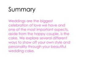 Summary 
Weddings are the biggest 
celebration of love we have and 
one of the most important aspects, 
aside from the happy couple, is the 
cake. We explore several different 
ways to show off your own style and 
personality through your beautiful 
wedding cake. 
