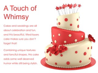A Touch of 
Whimsy 
Cakes and weddings are all 
about celebration and fun, 
and this beautiful, tilted-layers 
cake makes sure you don’t 
forget that! 
Combining unique textures 
and fanciful shapes, this cake 
adds some well deserved 
humor while still being stylish. 
 