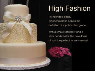 High Fashion 
This rounded-edge, 
monochromatic cake is the 
definition of sophisticated grace. 
With a simple satin bow and a 
silver pearl center, the cake looks 
almost too perfect to eat – almost. 
 