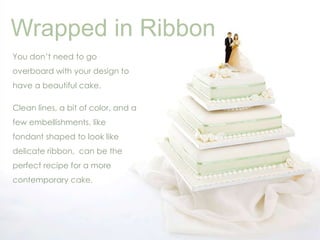 Wrapped in Ribbon 
You don’t need to go 
overboard with your design to 
have a beautiful cake. 
Clean lines, a bit of color, and a 
few embellishments, like 
fondant shaped to look like 
delicate ribbon, can be the 
perfect recipe for a more 
contemporary cake. 
 