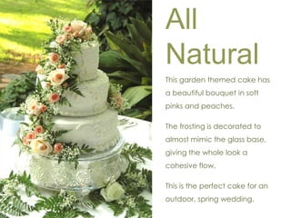 All 
Natural 
This garden themed cake has 
a beautiful bouquet in soft 
pinks and peaches. 
The frosting is decorated to 
almost mimic the glass base, 
giving the whole look a 
cohesive flow. 
This is the perfect cake for an 
outdoor, spring wedding. 
 