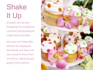 Shake 
It Up 
Couples all over are 
foregoing the traditional 
cake for individual Bundt 
cakes and cupcakes. 
Not only can these little 
desserts be displayed 
beautifully, but they can 
also come in more than 
one flavor, allowing your 
guests more options. 
 