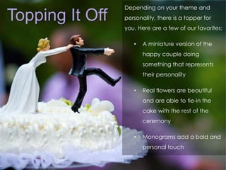 Topping It Off 
Depending on your theme and 
personality, there is a topper for 
you. Here are a few of our favorites: 
• A miniature version of the 
happy couple doing 
something that represents 
their personality 
• Real flowers are beautiful 
and are able to tie-in the 
cake with the rest of the 
ceremony 
• Monograms add a bold and 
personal touch 
 