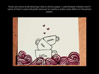 These are some small drawings I did on photo paper. I used Sharpie markers and in some of them I used nail polish remover to create a water color effect on the photo paper.