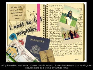 Using Photoshop, we created a project that included a picture of ourselves and some things we liked. I chose to do a journal layout type thing. 