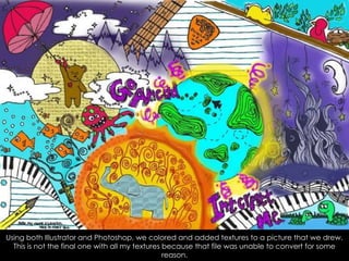 Using both Illustrator and Photoshop, we colored and added textures to a picture that we drew. This is not the final one with all my textures because that file was unable to convert for some reason.