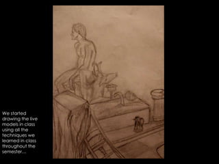 We started drawing the live models in class using all the techniques we learned in class throughout the semester… 