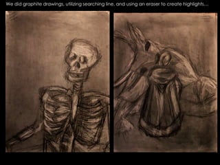 We did graphite drawings, utilizing searching line, and using an eraser to create highlights… 