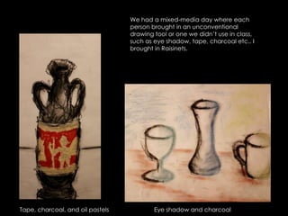 We had a mixed-media day where each person brought in an unconventional drawing tool or one we didn’t use in class, such as eye shadow, tape, charcoal etc.. I brought in Raisinets.  Tape, charcoal, and oil pastelsEye shadow and charcoal