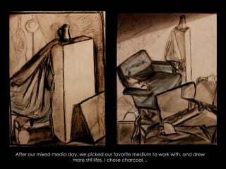 After our mixed media day, we picked our favorite medium to work with, and drew more still lifes. I chose charcoal…