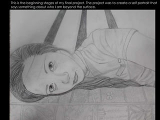 This is the beginning stages of my final project. The project was to create a self portrait that says something about who I am beyond the surface. 