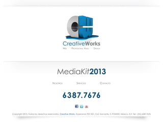 Web	     Professional Video	Design




                                             MediaKit2013
                                        Nosotros                 Servicios               Contacto




                                                   6387.7676

Copyright 2013. Todos los derechos reservados. Creative Works, Esperanza 957-301, Col. Narvarte, C.P.03020, México, D.F. Tel.: (55) 6387.7676
 