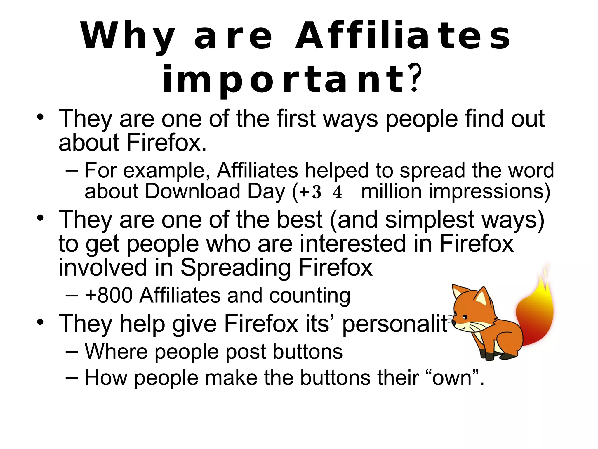 Why are Affiliates important? They are one of the first ways people find out about Firefox. For example, Affiliates helped to spread the word about Download Day ( +34  million impressions) They are one of the best (and simplest ways) to get people who are interested in Firefox involved in Spreading Firefox  +800 Affiliates and counting They help give Firefox its’ personality Where people post buttons How people make the buttons their “own”. 