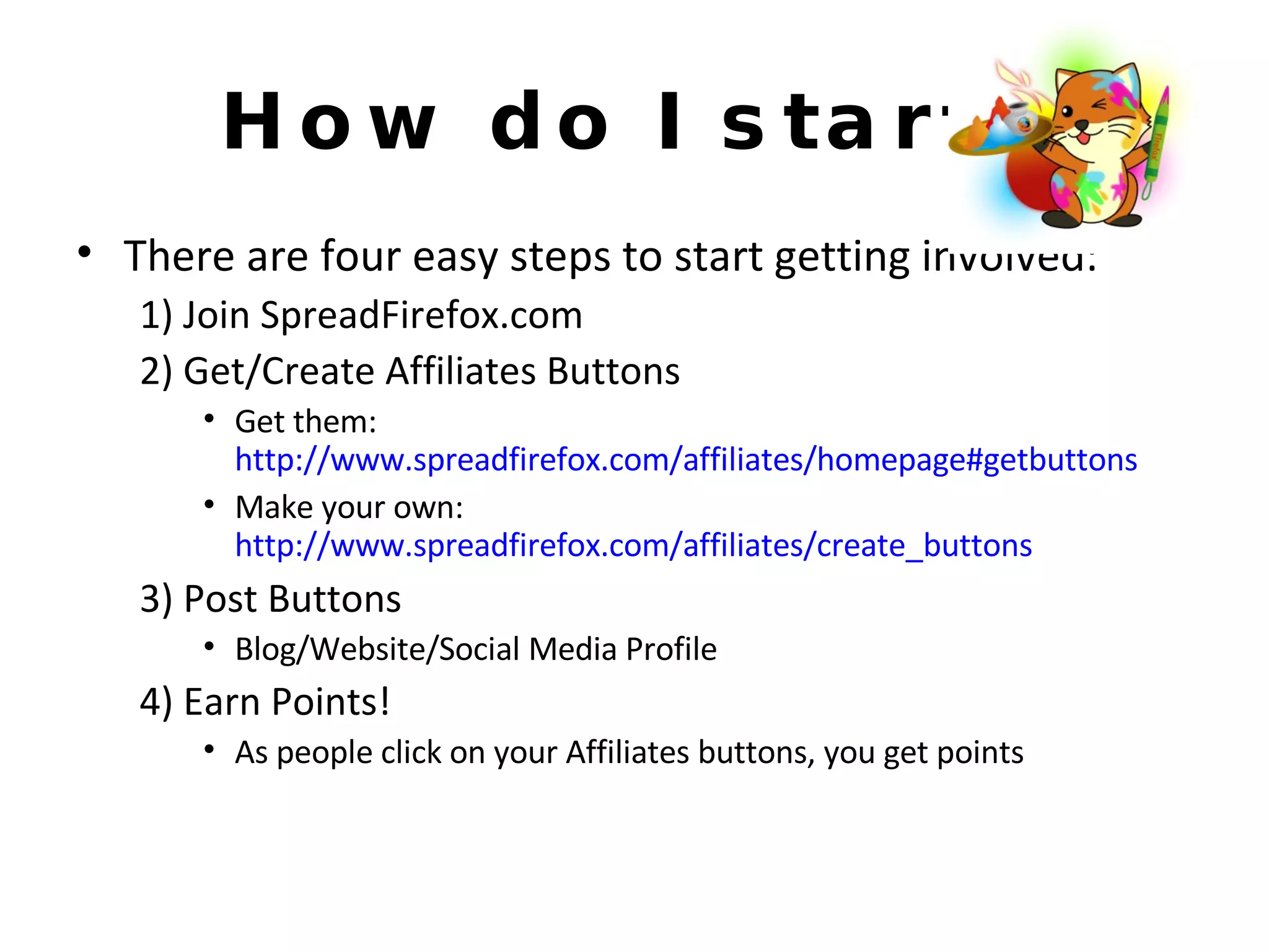How do I start? There are four easy steps to start getting involved: 1) Join SpreadFirefox.com 2) Get/Create Affiliates Buttons Get them:  http://www.spreadfirefox.com/affiliates/homepage#getbuttons Make your own:  http://www.spreadfirefox.com/affiliates/create_buttons 3) Post Buttons Blog/Website/Social Media Profile 4) Earn Points! As people click on your Affiliates buttons, you get points 