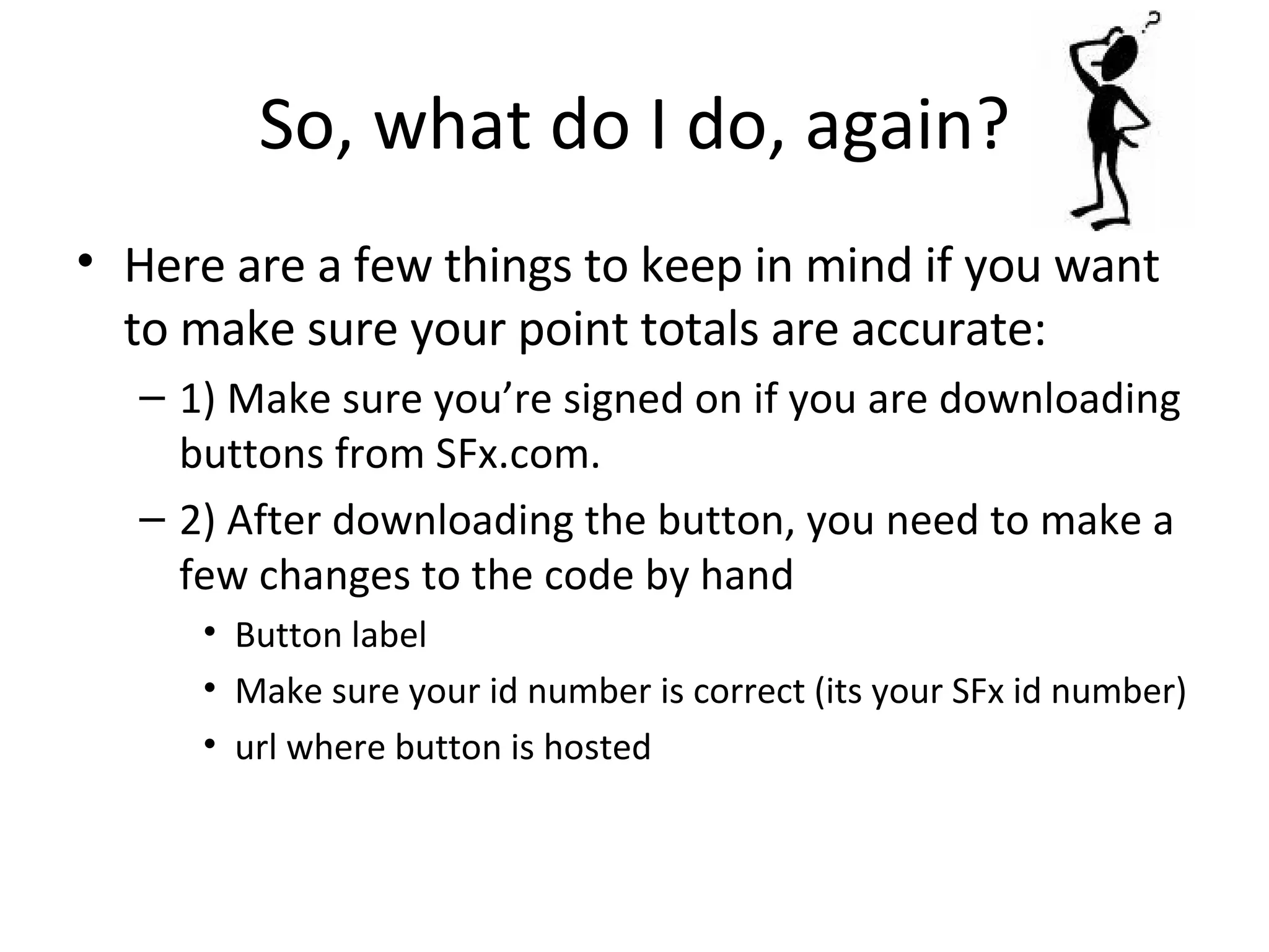 So, what do I do, again? Here are a few things to keep in mind if you want to make sure your point totals are accurate: 1) Make sure you’re signed on if you are downloading buttons from SFx.com. 2) After downloading the button, you need to make a few changes to the code by hand Button label Make sure your id number is correct (its your SFx id number) url where button is hosted 