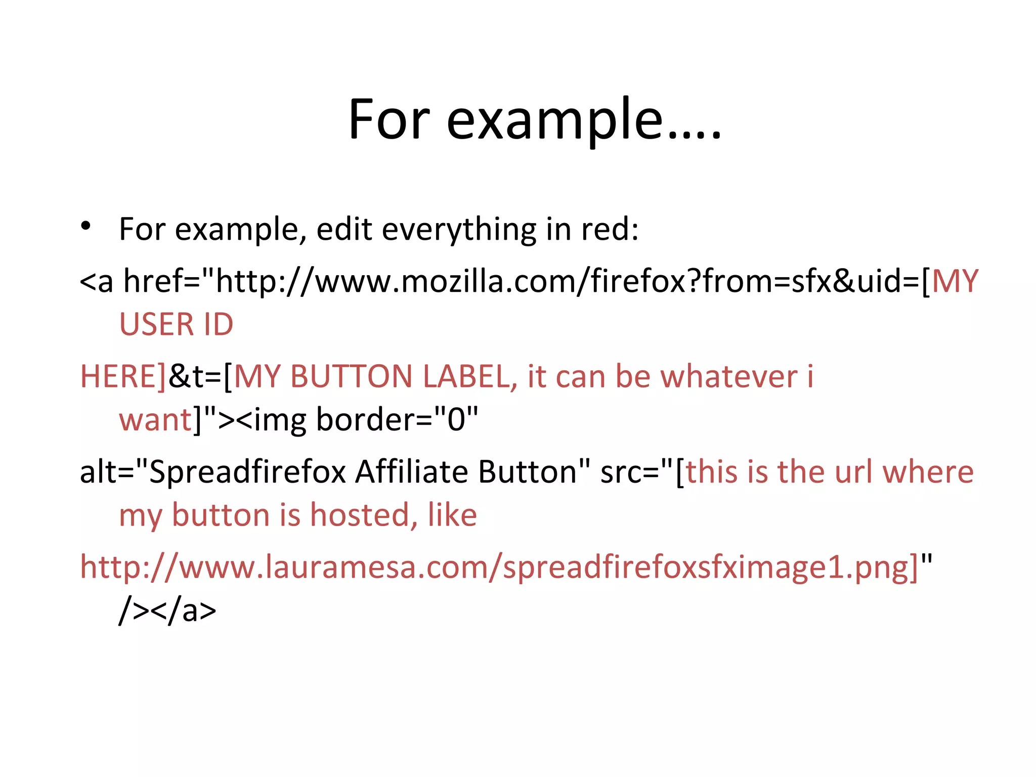 For example…. For example, edit everything in red: <a href=&quot;http://www.mozilla.com/firefox?from=sfx&uid=[ MY USER ID  HERE] &t=[ MY BUTTON LABEL, it can be whatever i want ]&quot;><img border=&quot;0&quot;  alt=&quot;Spreadfirefox Affiliate Button&quot; src=&quot;[ this is the url where my button is hosted, like  http://www.lauramesa.com/spreadfirefoxsfximage1.png] &quot; /></a> 