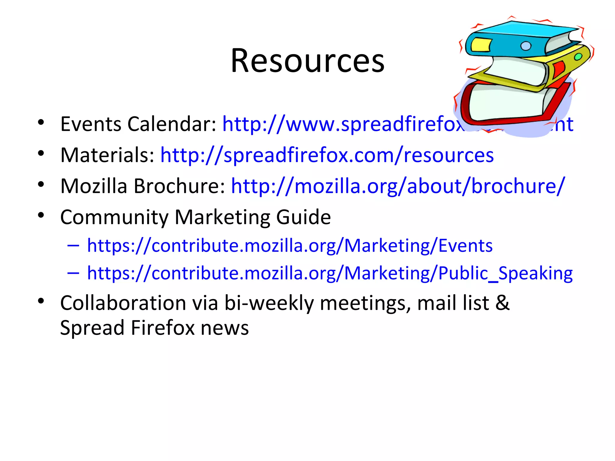 Resources Events Calendar:  http://www.spreadfirefox.com/event Materials:  http://spreadfirefox.com/resources Mozilla Brochure:  http://mozilla.org/about/brochure/ Community Marketing Guide https://contribute.mozilla.org/Marketing/Events https://contribute.mozilla.org/Marketing/Public _ Speaking Collaboration via bi-weekly meetings, mail list & Spread Firefox news  