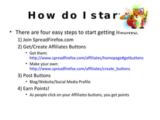 How do I start? There are four easy steps to start getting involved: 1) Join SpreadFirefox.com 2) Get/Create Affiliates Buttons Get them:  http://www.spreadfirefox.com/affiliates/homepage#getbuttons Make your own:  http://www.spreadfirefox.com/affiliates/create_buttons 3) Post Buttons Blog/Website/Social Media Profile 4) Earn Points! As people click on your Affiliates buttons, you get points 