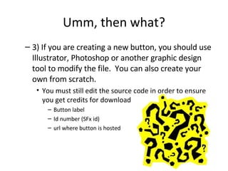 Umm, then what? 3) If you are creating a new button, you should use Illustrator, Photoshop or another graphic design tool to modify the file.  You can also create your own from scratch.  You must still edit the source code in order to ensure you get credits for download Button label Id number (SFx id) url where button is hosted 