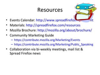 Resources Events Calendar:  http://www.spreadfirefox.com/event Materials:  http://spreadfirefox.com/resources Mozilla Brochure:  http://mozilla.org/about/brochure/ Community Marketing Guide https://contribute.mozilla.org/Marketing/Events https://contribute.mozilla.org/Marketing/Public _ Speaking Collaboration via bi-weekly meetings, mail list & Spread Firefox news  