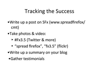 Tracking the Success  • Write up a post on SFx (www.spreadﬁrefox/ cmt)  • Take photos & video:  ‣  #Fx3.5 (Twitter & more)  ‣ “ spread ﬁrefox”, “fx3.5” (ﬂickr)  • Write up a summary on your blog • Gather testimonials 