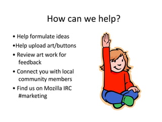 How can we help? •  Help formulate ideas  • Help upload art/buttons •  Review art work for feedback •  Connect you with local community members •  Find us on Mozilla IRC #marketing  