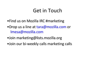 Get in Touch • Find us on Mozilla IRC #marketing  • Drop us a line at  [email_address]   or   [email_address] • Join marketing@lists.mozilla.org  • Join our bi-weekly calls marketing calls 