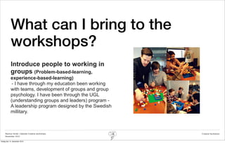 What can I bring to the
            workshops?
            Introduce people to working in
            groups (Problem-based-learning,
            experience-based-learning)
             - I have through my education been working
            with teams, development of groups and group
            psychology. I have been through the UGL
            (understanding groups and leaders) program -
            A leadership program designed by the Swedish
            millitary.



     Rasmus Stride | Zalando Creative workshops            Creative facilitation
     November 2012

fredag den 14. december 2012
 