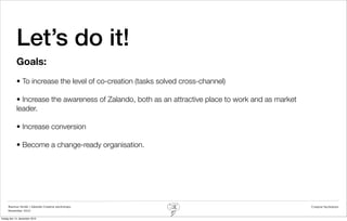 Let’s do it!
            Goals:
            • To increase the level of co-creation (tasks solved cross-channel)

            • Increase the awareness of Zalando, both as an attractive place to work and as market
            leader.

            • Increase conversion

            • Become a change-ready organisation.




     Rasmus Stride | Zalando Creative workshops                                                      Creative facilitation
     November 2012

fredag den 14. december 2012
 