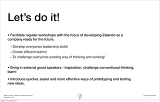 Let’s do it!
            • Facilitate regulair workshops with the focus of developing Zalando as a
            company ready for the future.

                - Develop everyones leadership skills!
                - Create efﬁcient teams!
                - To challenge everyones existing way of thinking and working!


            • Bring in external guest speakers - Inspiration, challenge conventional thinking,
            learn!

            • Introduce quicker, easier and more effective ways of prototyping and testing
            new ideas.


     Rasmus Stride | Zalando Creative workshops                                                  Creative facilitation
     November 2012

fredag den 14. december 2012
 