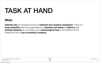 TASK AT HAND
            What:
            Zalando has an immense amount of talented and creative employees. There is a
            huge potential within the organisations to develop new ideas to improve and
            develop Zalando as a company, as a technological hub in the forefront of the
            market and as an top converting company.




     Rasmus Stride | Zalando Creative workshops                                            Creative facilitation
     November 2012

fredag den 14. december 2012
 