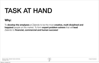 TASK AT HAND
            Why:
            To develop the emplyees at Zalando to be the most creative, multi diciplined and
            happiest people on the market. To form expert problem solvers that will lead
            Zalando to ﬁnancial, commercial and human success!




     Rasmus Stride | Zalando Creative workshops                                                Creative facilitation
     November 2012

fredag den 14. december 2012
 