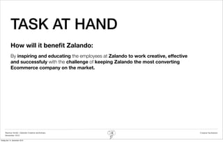 TASK AT HAND
            How will it beneﬁt Zalando:
            By inspiring and educating the employees at Zalando to work creative, effective
            and successfuly with the challenge of keeping Zalando the most converting
            Ecommerce company on the market.




     Rasmus Stride | Zalando Creative workshops                                               Creative facilitation
     November 2012

fredag den 14. december 2012
 