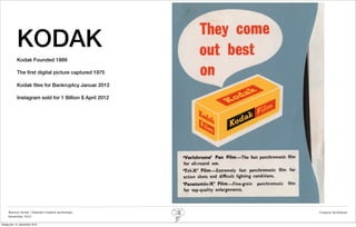 KODAK
            Kodak Founded 1889

            The ﬁrst digital picture captured 1975

            Kodak ﬁles for Bankruptcy Januar 2012

            Instagram sold for 1 Billion $ April 2012




     Rasmus Stride | Zalando Creative workshops         Creative facilitation
     November 2012

fredag den 14. december 2012
 