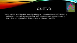 OBJETIVO
• Utilizar alta tecnología de diseño para lograr un mejor carácter informativo y
publicitario enfocado exclusivamente a las empresas que deseen obtener y
maximizar sus expectativas de venta y ser empresa competitiva
 