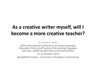 As a creative writer myself, will I
become a more creative teacher?
Dr Janice K. Jones
2014 International Conference on Deep Languages
Education Policy and Practices Stimulating languages
learning - global perspectives and local practice
11-12 October 2014
Springfield Campus , University of Southern Queensland
 