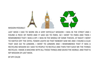 MISSION POSSIBLE!
LAST WEEK I HAD TO WORK ON A VERY DIFFICULT MISSION! I WAS IN THE STREET AND I
FOUND A PIECE OF PAPER AND IT SAID GO TO PARIS. SO I WENT TO PARIS AND THEN I
REMEMBERED THAT I WAS A SPY. I WAS IN THE MIDDLE OF SOME THIEVES. AT NIGHT I WENT
TO SWITCH OFF THE EIFFEL TOWER LIGHTS SO THAT NOBODY SAW ME AND I FOUND A CLUE
THAT SAID GO TO LONDON. I WENT TO LONDON AND I REMEMBERED THAT IT WAS A
RECYCLING MISSION SO I SAID TO PEOPLE TO RECYCLE AND THEN THEY GAVE ME THE THINGS
RECYCLED. I MADE A MACHINE WITH ALL THOSE THINGS AND SAVED THE WORLD. AND THAT IS
MY MISSION OF LAST WEEK.
BY SPY CHLOE

 