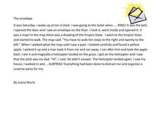The envelope
It was Saturday. I woke up at ten o’clock. I was going to the toilet when …..RING! It was the bell,
I opened the door and I saw an envelope on the floor. I took it, went inside and opened it. It
was a map! In the map there was a drawing of the Empire State. I went to the Empire State
and started to walk. The map said: “You have to walk ten steps to the right and twenty to the
left.” When I walked what the map said I saw a park. I looked carefully and found a yellow
apple. I picked it up and a man took it from me and ran away. I ran after him and took the apple
back. I ate it and magically a helicopter landed on the grass. I got on the helicopter and I saw
that the pilot was my dad. “Hi”, I said. He didn’t answer. The helicopter landed again. I saw my
house, I walked in and ….SURPRISE! Everything had been done to distract me and organize a
surprise party for me.

By Juana Sturla

 