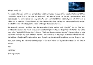 A bright sunny day
The weather forecast said it was going to be a bright sunny day. Because of the weather William and Mary
came to my house to go to the park. But we couldn’t. We were at home, the sky was completely dark with
black clouds. The temperature was very cold…We were scared and there electricity was cut off. I went to
take a nap to my room. Oh! No! Please, no! There was somebody in my bed and it wasn’t William or Mary. I
shouted for help, but nobody came except for the girl that was in my bed.
She was pale, with dark and long hair. She was tall and wore a white tunic. I couldn’t see her face but I
could see the scars in her hands because she was holding me! I shouted desperate but she told me with a
hard voice: “Shhhhhhh! Silence. Don’t shout or I’ll kill you. Someone could hear us.” She pushed me to a big
closet that wasn’t in my room. She told me that I was so nice to all the people that she wanted to kill me. I
started to cry. Suddenly I felt a thing that went through my stomach and I saw blood running down my leg.
Now, I am writing this letter for all the people to see that if they see a girl in their bed it is not what it
seems.
Rose
18/10/85
By Margui Müller

 