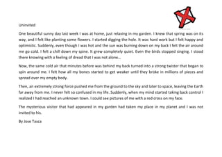 Uninvited
One beautiful sunny day last week I was at home, just relaxing in my garden. I knew that spring was on its
way, and I felt like planting some flowers. I started digging the hole. It was hard work but I felt happy and
optimistic. Suddenly, even though I was hot and the sun was burning down on my back I felt the air around
me go cold. I felt a chill down my spine. It grew completely quiet. Even the birds stopped singing. I stood
there knowing with a feeling of dread that I was not alone…
Now, the same cold air that minutes before was behind my back turned into a strong twister that began to
spin around me. I felt how all my bones started to get weaker until they broke in millions of pieces and
spread over my empty body.
Then, an extremely strong force pushed me from the ground to the sky and later to space, leaving the Earth
far away from me. I never felt so confused in my life. Suddenly, when my mind started taking back control I
realized I had reached an unknown town. I could see pictures of me with a red cross on my face.
The mysterious visitor that had appeared in my garden had taken my place in my planet and I was not
invited to his.
By Jose Tasca

 