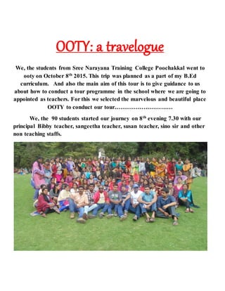 OOTY: a travelogue
We, the students from Sree Narayana Training College Poochakkal went to
ooty on October 8th
2015. This trip was planned as a part of my B.Ed
curriculum. And also the main aim of this tour is to give guidance to us
about how to conduct a tour programme in the school where we are going to
appointed as teachers. For this we selected the marvelous and beautiful place
OOTY to conduct our tour…………………………
We, the 90 students started our journey on 8th
evening 7.30 with our
principal Bibby teacher, sangeetha teacher, susan teacher, sino sir and other
non teaching staffs.
 