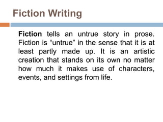 Fiction Writing
Fiction tells an untrue story in prose.
Fiction is “untrue” in the sense that it is at
least partly made up. It is an artistic
creation that stands on its own no matter
how much it makes use of characters,
events, and settings from life.
 