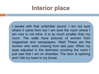 Interior place
I awoke with that unfamiliar sound. I am not sure
where it came from but I am sure the room where I
am now is not mine. It is so much smaller than my
room. The walls have pictures of women from
magazines and newspapers. Wait! These are the
women who were missing from last year. When my
eyes adjusted in the darkness covering the room I
just saw that I am on shackles. The door is opening
and I felt my heart in my throat.
 