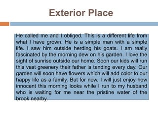 Exterior Place
He called me and I obliged. This is a different life from
what I have grown. He is a simple man with a simple
life. I saw him outside herding his goats. I am really
fascinated by the morning dew on his garden. I love the
sight of sunrise outside our home. Soon our kids will run
this vast greenery their father is tending every day. Our
garden will soon have flowers which will add color to our
happy life as a family. But for now, I will just enjoy how
innocent this morning looks while I run to my husband
who is waiting for me near the pristine water of the
brook nearby.
 